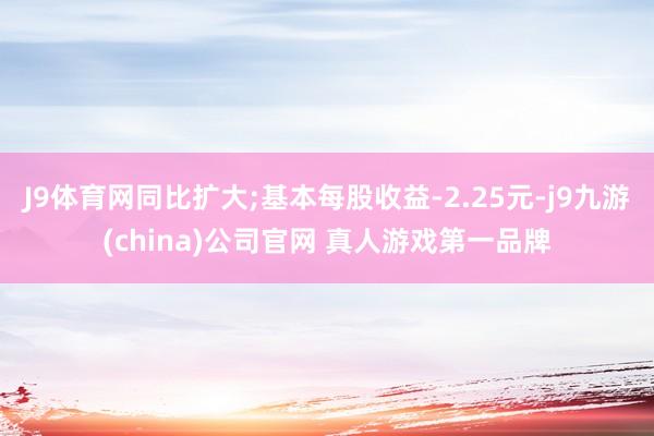 J9体育网同比扩大;基本每股收益-2.25元-j9九游(china)公司官网 真人游戏第一品牌
