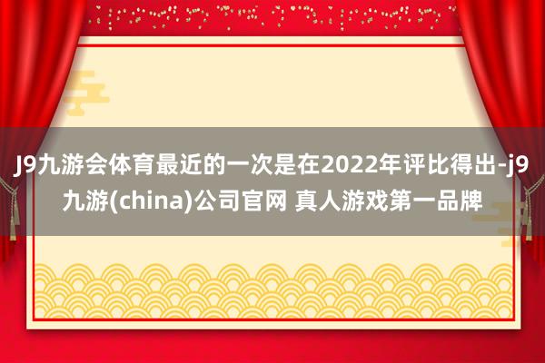 J9九游会体育最近的一次是在2022年评比得出-j9九游(china)公司官网 真人游戏第一品牌