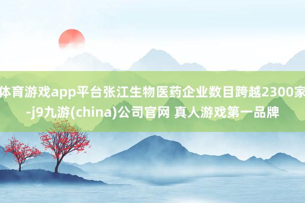 体育游戏app平台张江生物医药企业数目跨越2300家-j9九游(china)公司官网 真人游戏第一品牌