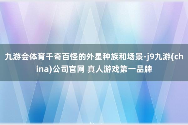 九游会体育千奇百怪的外星种族和场景-j9九游(china)公司官网 真人游戏第一品牌