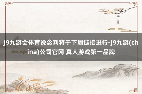 J9九游会体育说念判将于下周链接进行-j9九游(china)公司官网 真人游戏第一品牌
