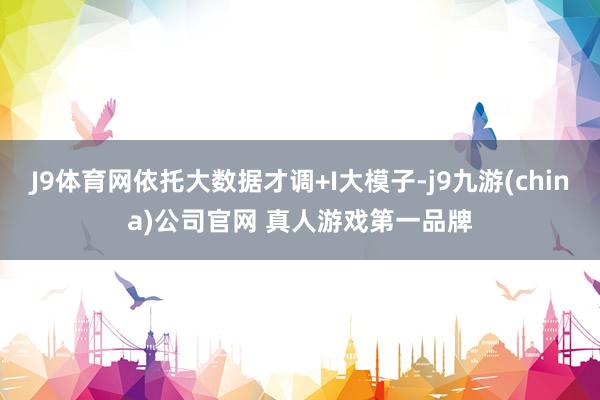 J9体育网依托大数据才调+I大模子-j9九游(china)公司官网 真人游戏第一品牌