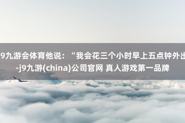 J9九游会体育他说：“我会花三个小时早上五点钟外出-j9九游(china)公司官网 真人游戏第一品牌