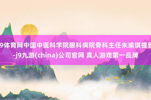 J9体育网中国中医科学院眼科病院骨科主任朱瑜琪提到-j9九游(china)公司官网 真人游戏第一品牌