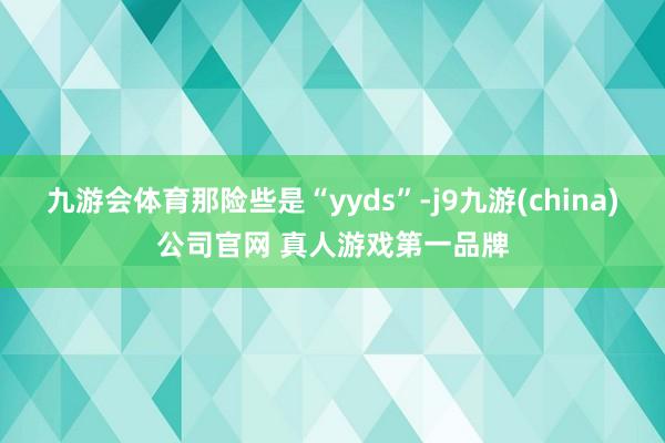 九游会体育那险些是“yyds”-j9九游(china)公司官网 真人游戏第一品牌