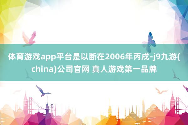 体育游戏app平台是以断在2006年丙戌-j9九游(china)公司官网 真人游戏第一品牌