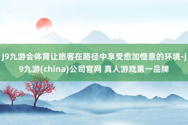 J9九游会体育让旅客在路径中享受愈加惬意的环境-j9九游(china)公司官网 真人游戏第一品牌