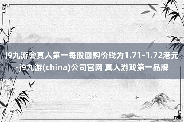 J9九游会真人第一每股回购价钱为1.71-1.72港元-j9九游(china)公司官网 真人游戏第一品牌