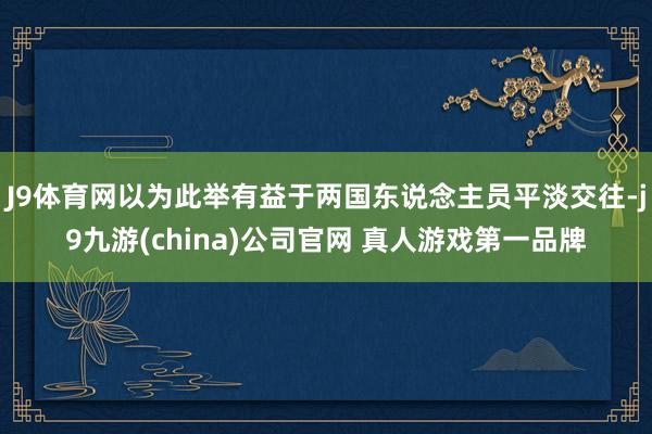 J9体育网以为此举有益于两国东说念主员平淡交往-j9九游(china)公司官网 真人游戏第一品牌