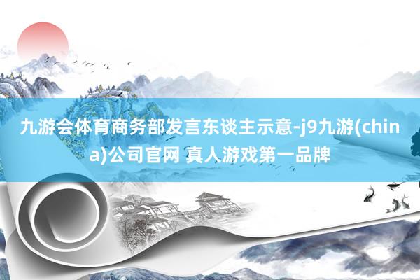 九游会体育商务部发言东谈主示意-j9九游(china)公司官网 真人游戏第一品牌
