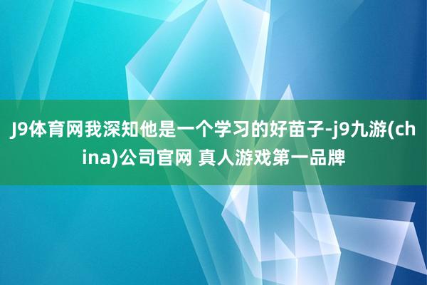 J9体育网我深知他是一个学习的好苗子-j9九游(china)公司官网 真人游戏第一品牌