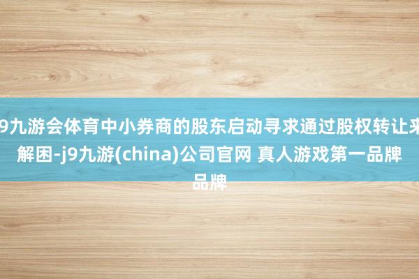 J9九游会体育中小券商的股东启动寻求通过股权转让来解困-j9九游(china)公司官网 真人游戏第一品牌