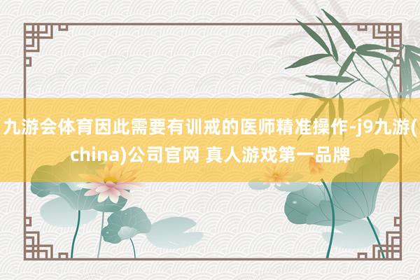 九游会体育因此需要有训戒的医师精准操作-j9九游(china)公司官网 真人游戏第一品牌