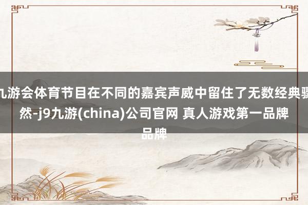 九游会体育节目在不同的嘉宾声威中留住了无数经典骤然-j9九游(china)公司官网 真人游戏第一品牌