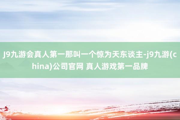 J9九游会真人第一那叫一个惊为天东谈主-j9九游(china)公司官网 真人游戏第一品牌