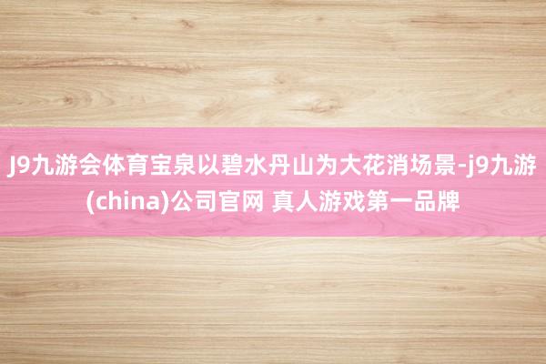 J9九游会体育宝泉以碧水丹山为大花消场景-j9九游(china)公司官网 真人游戏第一品牌