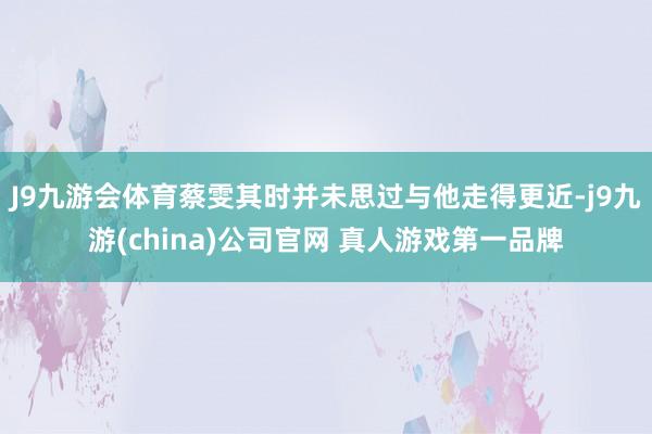 J9九游会体育蔡雯其时并未思过与他走得更近-j9九游(china)公司官网 真人游戏第一品牌