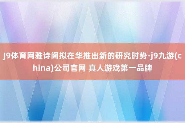 J9体育网雅诗阁拟在华推出新的研究时势-j9九游(china)公司官网 真人游戏第一品牌