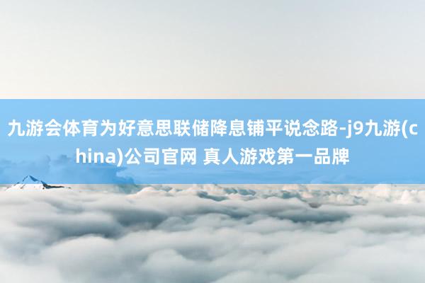 九游会体育为好意思联储降息铺平说念路-j9九游(china)公司官网 真人游戏第一品牌