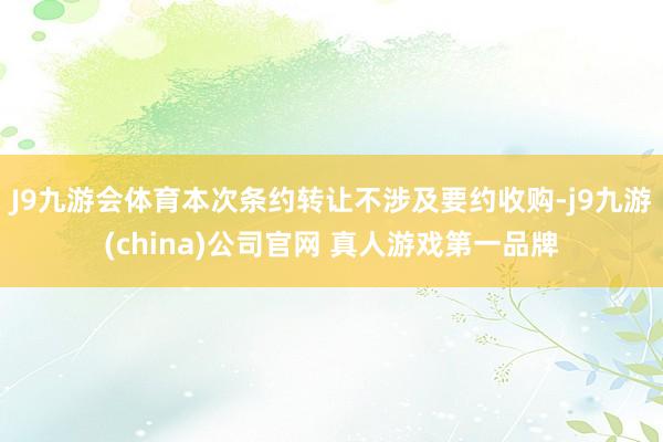 J9九游会体育本次条约转让不涉及要约收购-j9九游(china)公司官网 真人游戏第一品牌
