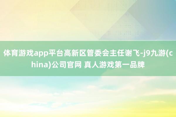 体育游戏app平台高新区管委会主任谢飞-j9九游(china)公司官网 真人游戏第一品牌