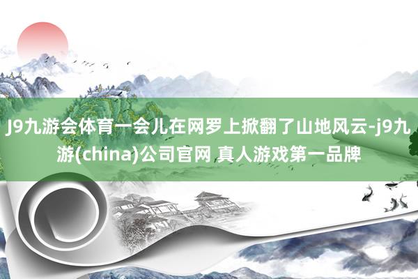 J9九游会体育一会儿在网罗上掀翻了山地风云-j9九游(china)公司官网 真人游戏第一品牌