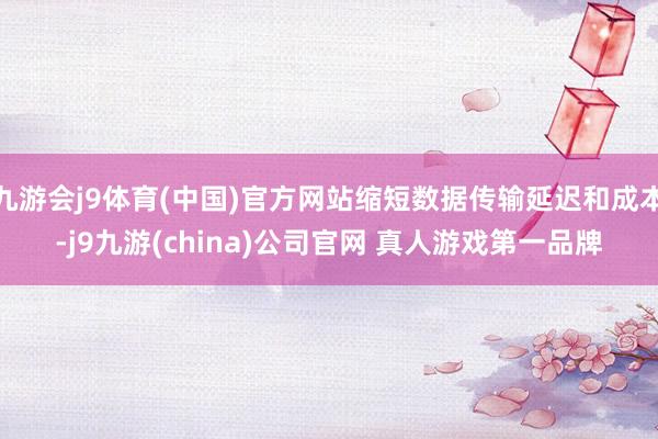 九游会j9体育(中国)官方网站缩短数据传输延迟和成本-j9九游(china)公司官网 真人游戏第一品牌