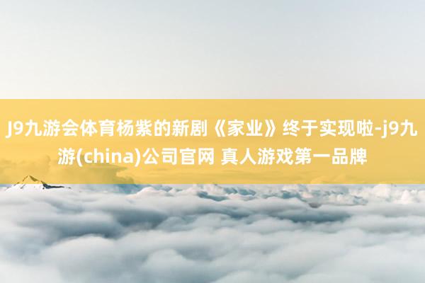 J9九游会体育杨紫的新剧《家业》终于实现啦-j9九游(china)公司官网 真人游戏第一品牌