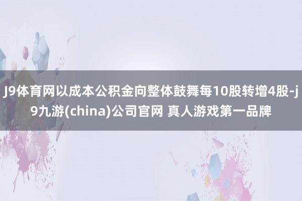 J9体育网以成本公积金向整体鼓舞每10股转增4股-j9九游(china)公司官网 真人游戏第一品牌