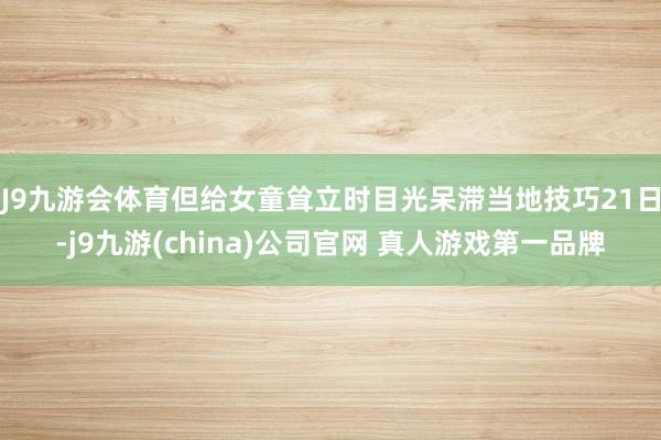 J9九游会体育但给女童耸立时目光呆滞当地技巧21日-j9九游(china)公司官网 真人游戏第一品牌