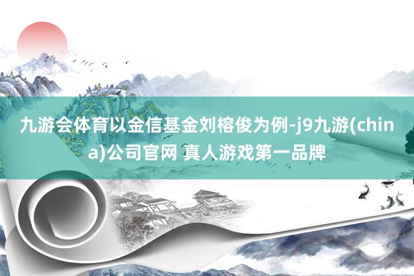 九游会体育以金信基金刘榕俊为例-j9九游(china)公司官网 真人游戏第一品牌