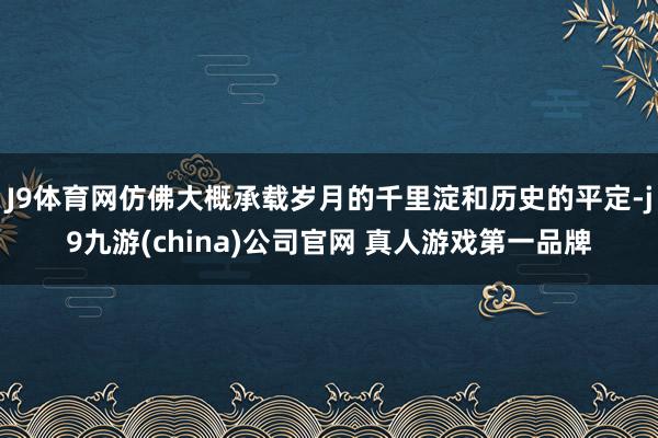 J9体育网仿佛大概承载岁月的千里淀和历史的平定-j9九游(china)公司官网 真人游戏第一品牌