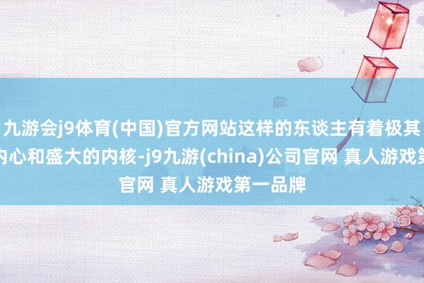 九游会j9体育(中国)官方网站这样的东谈主有着极其良好的内心和盛大的内核-j9九游(china)公司官网 真人游戏第一品牌