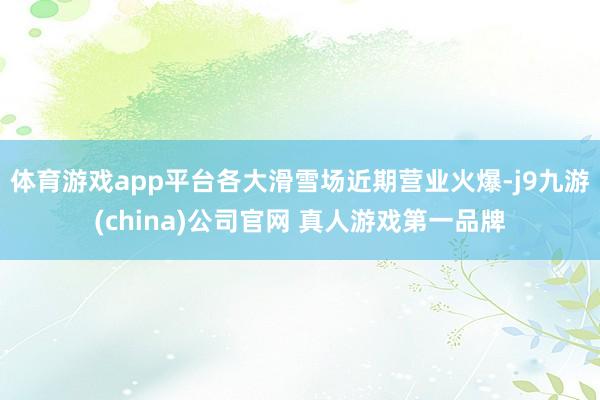 体育游戏app平台各大滑雪场近期营业火爆-j9九游(china)公司官网 真人游戏第一品牌