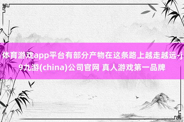 体育游戏app平台有部分产物在这条路上越走越远-j9九游(china)公司官网 真人游戏第一品牌