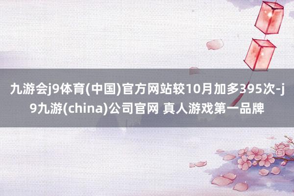 九游会j9体育(中国)官方网站较10月加多395次-j9九游(china)公司官网 真人游戏第一品牌
