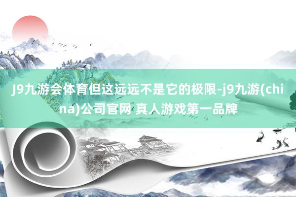 J9九游会体育但这远远不是它的极限-j9九游(china)公司官网 真人游戏第一品牌