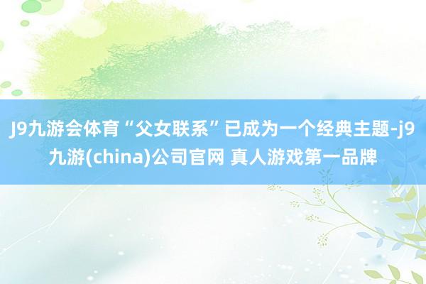 J9九游会体育“父女联系”已成为一个经典主题-j9九游(china)公司官网 真人游戏第一品牌