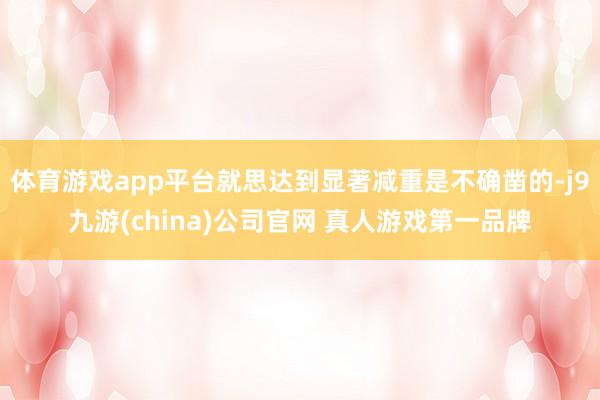 体育游戏app平台就思达到显著减重是不确凿的-j9九游(china)公司官网 真人游戏第一品牌