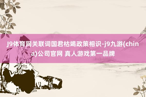 J9体育网关联词国君枯竭政策相识-j9九游(china)公司官网 真人游戏第一品牌