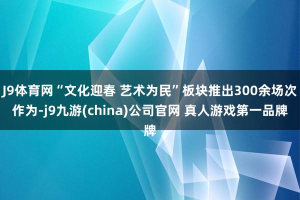 J9体育网“文化迎春 艺术为民”板块推出300余场次作为-j9九游(china)公司官网 真人游戏第一品牌