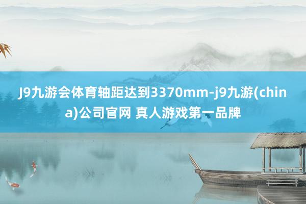 J9九游会体育轴距达到3370mm-j9九游(china)公司官网 真人游戏第一品牌