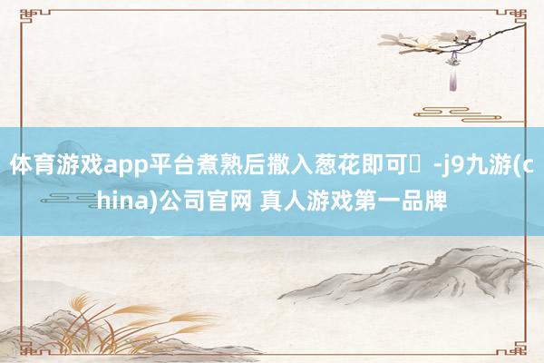 体育游戏app平台煮熟后撒入葱花即可‌-j9九游(china)公司官网 真人游戏第一品牌