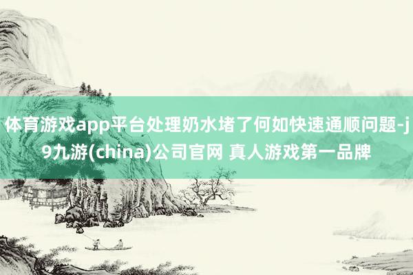 体育游戏app平台处理奶水堵了何如快速通顺问题-j9九游(china)公司官网 真人游戏第一品牌