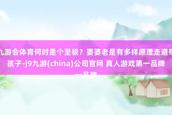 九游会体育何时是个至极？婆婆老是有多样原理走避带孩子-j9九游(china)公司官网 真人游戏第一品牌