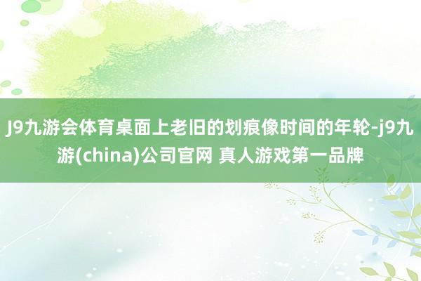 J9九游会体育桌面上老旧的划痕像时间的年轮-j9九游(china)公司官网 真人游戏第一品牌