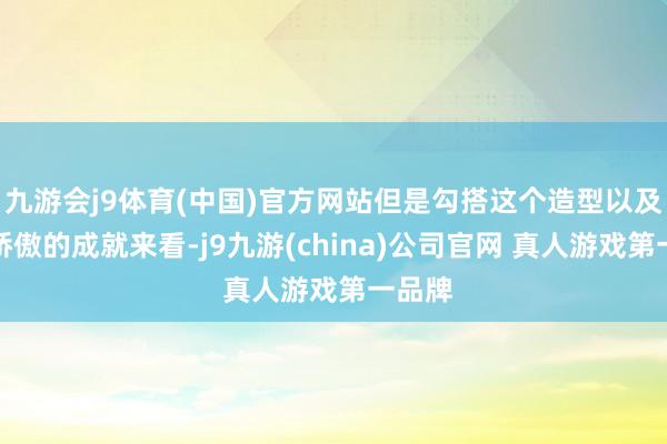 九游会j9体育(中国)官方网站但是勾搭这个造型以及前期娇傲的成就来看-j9九游(china)公司官网 真人游戏第一品牌