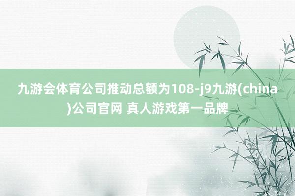 九游会体育公司推动总额为108-j9九游(china)公司官网 真人游戏第一品牌