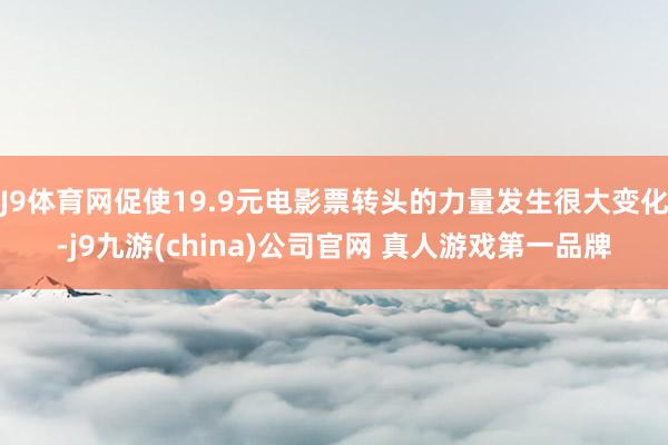 J9体育网促使19.9元电影票转头的力量发生很大变化-j9九游(china)公司官网 真人游戏第一品牌