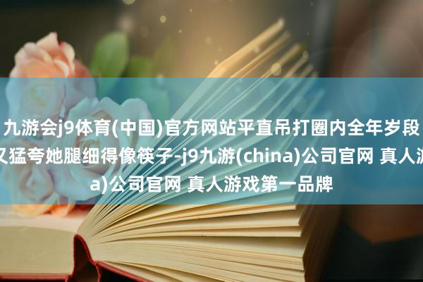 九游会j9体育(中国)官方网站平直吊打圈内全年岁段女星；一刹又猛夸她腿细得像筷子-j9九游(china)公司官网 真人游戏第一品牌
